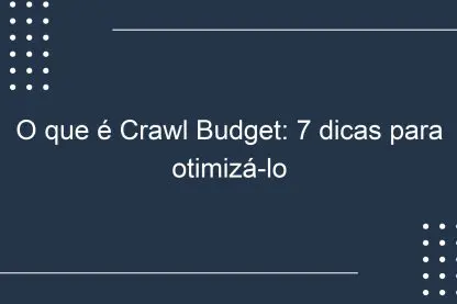 O que é Crawl Budget: 7 dicas para otimizá-lo